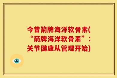 今昔箭牌海洋软骨素(“箭牌海洋软骨素”：关节健康从管理开始)