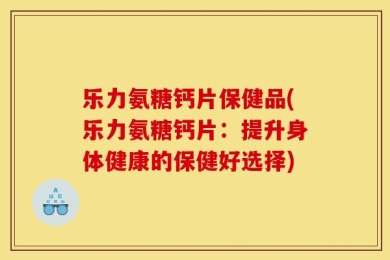 乐力氨糖钙片保健品(乐力氨糖钙片：提升身体健康的保健好选择)