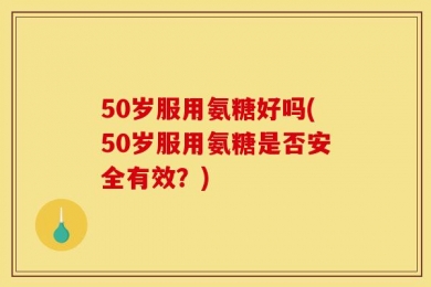 50岁服用氨糖好吗(50岁服用氨糖是否安全有效？)