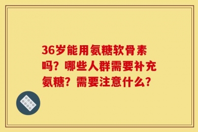 36岁能用氨糖软骨素吗？哪些人群需要补充氨糖？需要注意什么？