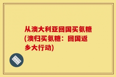 从澳大利亚回国买氨糖(澳归买氨糖：回国返乡大行动)
