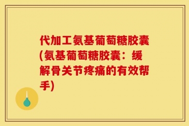 代加工氨基葡萄糖胶囊(氨基葡萄糖胶囊：缓解骨关节疼痛的有效帮手)