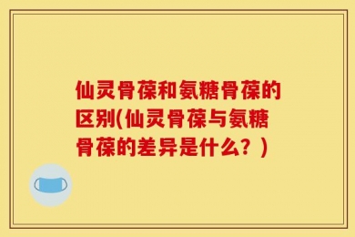 仙灵骨葆和氨糖骨葆的区别(仙灵骨葆与氨糖骨葆的差异是什么？)