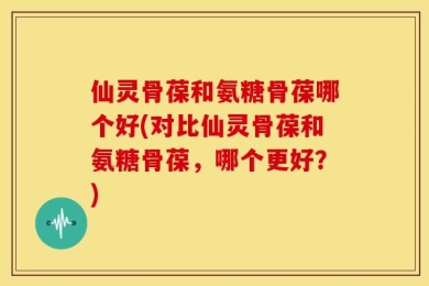 仙灵骨葆和氨糖骨葆哪个好(对比仙灵骨葆和氨糖骨葆，哪个更好？)
