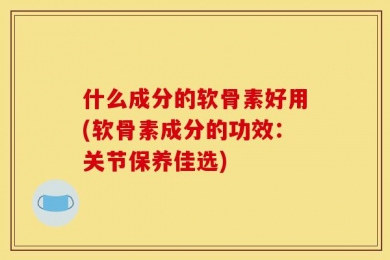 什么成分的软骨素好用(软骨素成分的功效：关节保养佳选)