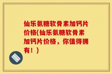 仙乐氨糖软骨素加钙片价格(仙乐氨糖软骨素加钙片价格，你值得拥有！)