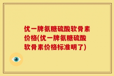 优一牌氨糖硫酸软骨素价格(优一牌氨糖硫酸软骨素价格标准明了)