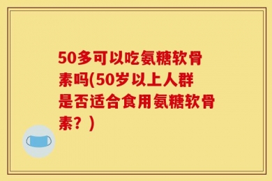 50多可以吃氨糖软骨素吗(50岁以上人群是否适合食用氨糖软骨素？)