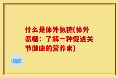 什么是体外氨糖(体外氨糖：了解一种促进关节健康的营养素)