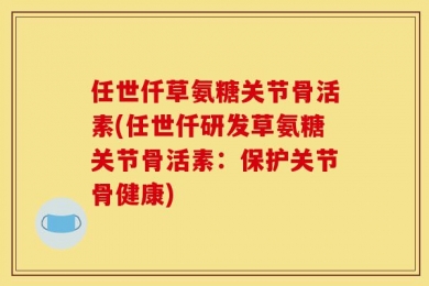 任世仟草氨糖关节骨活素(任世仟研发草氨糖关节骨活素：保护关节骨健康)