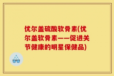 优尔盖硫酸软骨素(优尔盖软骨素——促进关节健康的明星保健品)