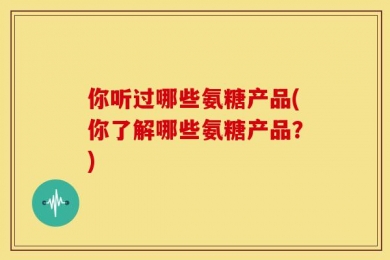 你听过哪些氨糖产品(你了解哪些氨糖产品？)