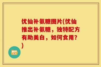 优仙补氨糖图片(优仙推出补氨糖，独特配方有助美白，如何食用？)