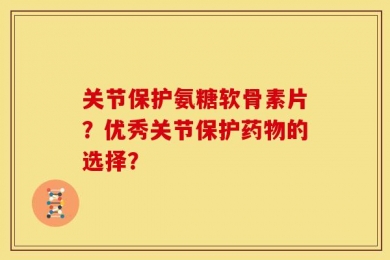 关节保护氨糖软骨素片？优秀关节保护药物的选择？