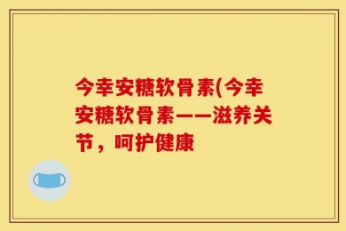今幸安糖软骨素(今幸安糖软骨素——滋养关节，呵护健康