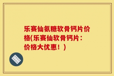 乐赛仙氨糖软骨钙片价格(乐赛仙软骨钙片：价格大优惠！)