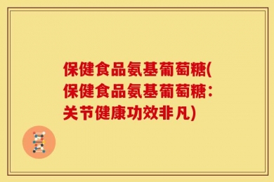 保健食品氨基葡萄糖(保健食品氨基葡萄糖：关节健康功效非凡)