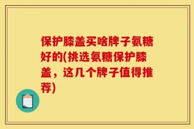 保护膝盖买啥牌子氨糖好的(挑选氨糖保护膝盖，这几个牌子值得推荐)
