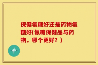 保健氨糖好还是药物氨糖好(氨糖保健品与药物，哪个更好？)