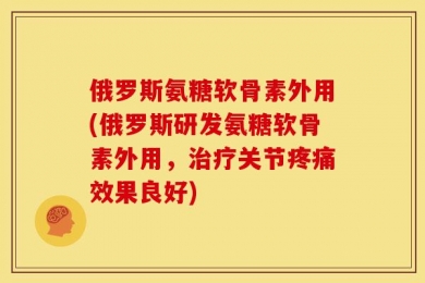 俄罗斯氨糖软骨素外用(俄罗斯研发氨糖软骨素外用，治疗关节疼痛效果良好)