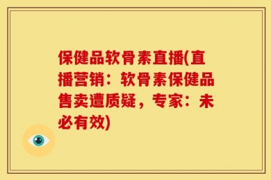 保健品软骨素直播(直播营销：软骨素保健品售卖遭质疑，专家：未必有效)