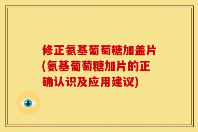 修正氨基葡萄糖加盖片(氨基葡萄糖加片的正确认识及应用建议)