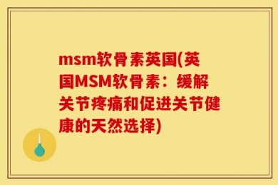 msm软骨素英国(英国MSM软骨素：缓解关节疼痛和促进关节健康的天然选择)