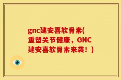 gnc建安喜软骨素(重塑关节健康，GNC建安喜软骨素来袭！)