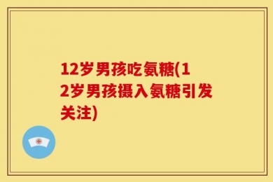12岁男孩吃氨糖(12岁男孩摄入氨糖引发关注)