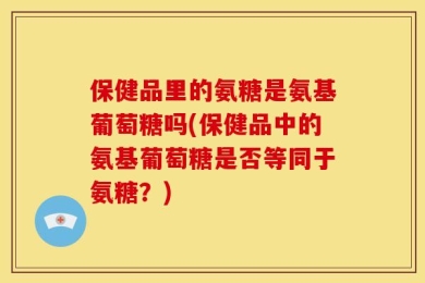 保健品里的氨糖是氨基葡萄糖吗(保健品中的氨基葡萄糖是否等同于氨糖？)