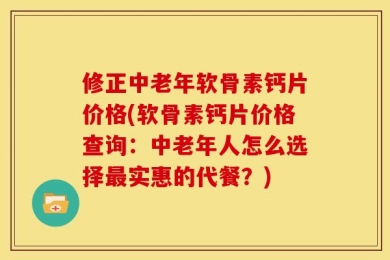 修正中老年软骨素钙片价格(软骨素钙片价格查询：中老年人怎么选择最实惠的代餐？)