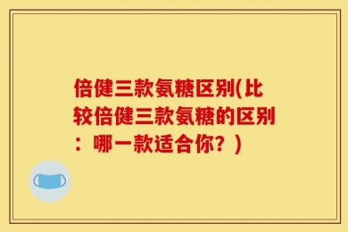 倍健三款氨糖区别(比较倍健三款氨糖的区别：哪一款适合你？)