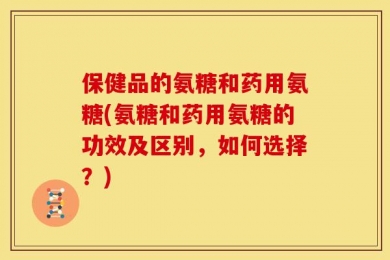 保健品的氨糖和药用氨糖(氨糖和药用氨糖的功效及区别，如何选择？)