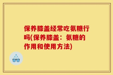 保养膝盖经常吃氨糖行吗(保养膝盖：氨糖的作用和使用方法)