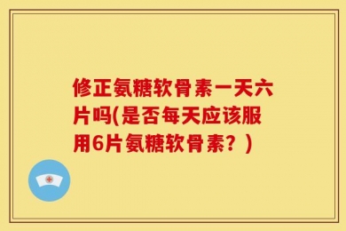 修正氨糖软骨素一天六片吗(是否每天应该服用6片氨糖软骨素？)