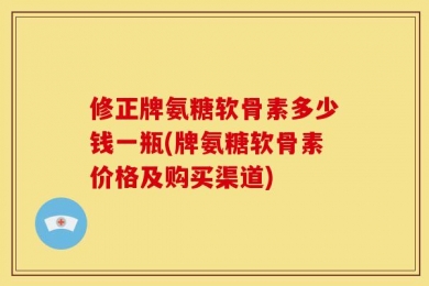 修正牌氨糖软骨素多少钱一瓶(牌氨糖软骨素价格及购买渠道)