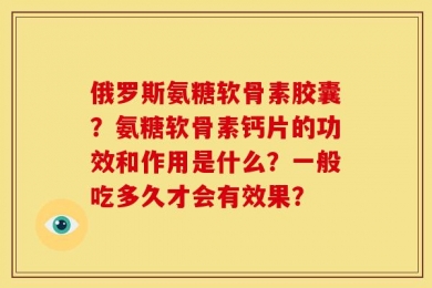 俄罗斯氨糖软骨素胶囊？氨糖软骨素钙片的功效和作用是什么？一般吃多久才会有效果？