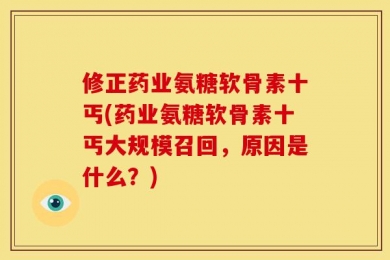 修正药业氨糖软骨素十丐(药业氨糖软骨素十丐大规模召回，原因是什么？)