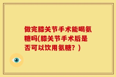 做完膝关节手术能喝氨糖吗(膝关节手术后是否可以饮用氨糖？)