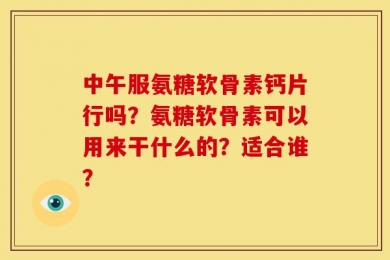 中午服氨糖软骨素钙片行吗？氨糖软骨素可以用来干什么的？适合谁？