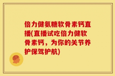 倍力健氨糖软骨素钙直播(直播试吃倍力健软骨素钙，为你的关节养护保驾护航)