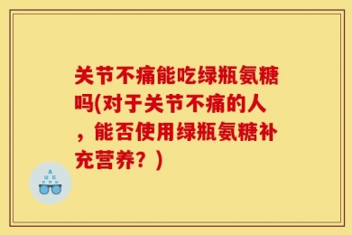 关节不痛能吃绿瓶氨糖吗(对于关节不痛的人，能否使用绿瓶氨糖补充营养？)