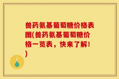 兽药氨基葡萄糖价格表图(兽药氨基葡萄糖价格一览表，快来了解！)