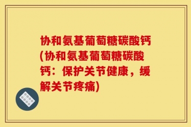 协和氨基葡萄糖碳酸钙(协和氨基葡萄糖碳酸钙：保护关节健康，缓解关节疼痛)