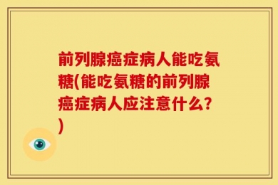 前列腺癌症病人能吃氨糖(能吃氨糖的前列腺癌症病人应注意什么？)