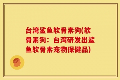 台湾鲨鱼软骨素狗(软骨素狗：台湾研发出鲨鱼软骨素宠物保健品)