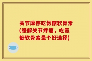 关节摩擦吃氨糖软骨素(缓解关节疼痛，吃氨糖软骨素是个好选择)