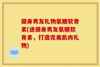健身男友礼物氨糖软骨素(送健身男友氨糖软骨素，打造完美肌肉礼物)