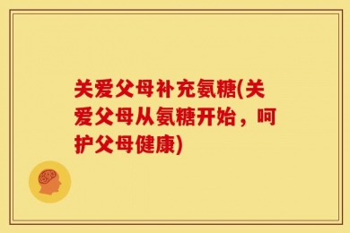 关爱父母补充氨糖(关爱父母从氨糖开始，呵护父母健康)
