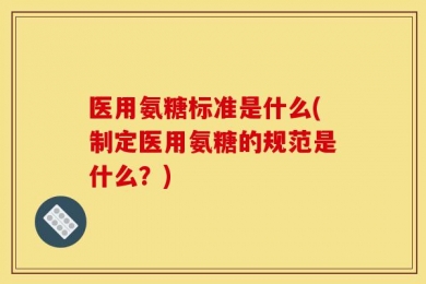 医用氨糖标准是什么(制定医用氨糖的规范是什么？)